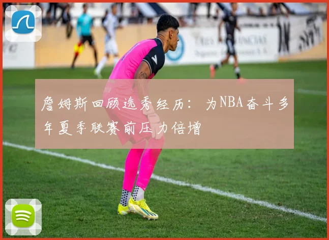 詹姆斯回顾选秀经历：为NBA奋斗多年夏季联赛前压力倍增