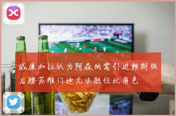 威廉加拉认为阿森纳需引进赖斯级后腰苏维门迪无法胜任此角色