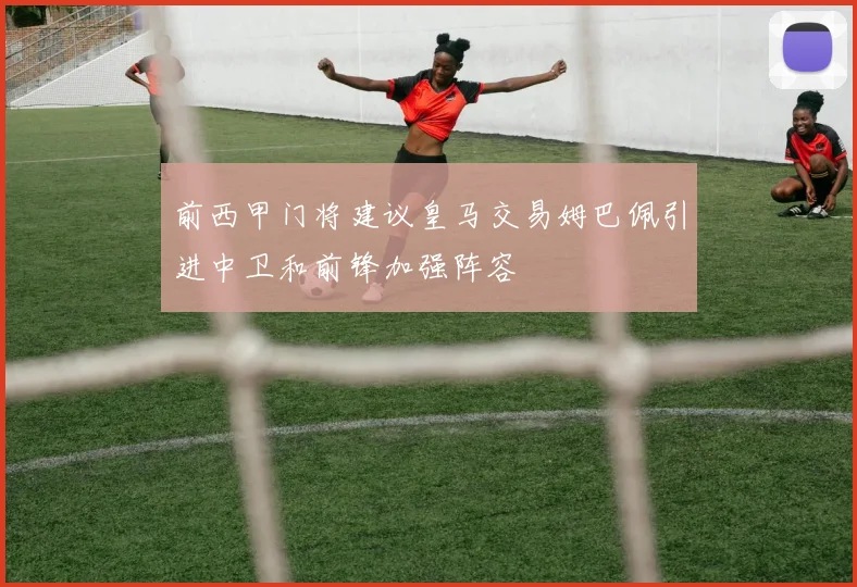 前西甲门将建议皇马交易姆巴佩引进中卫和前锋加强阵容