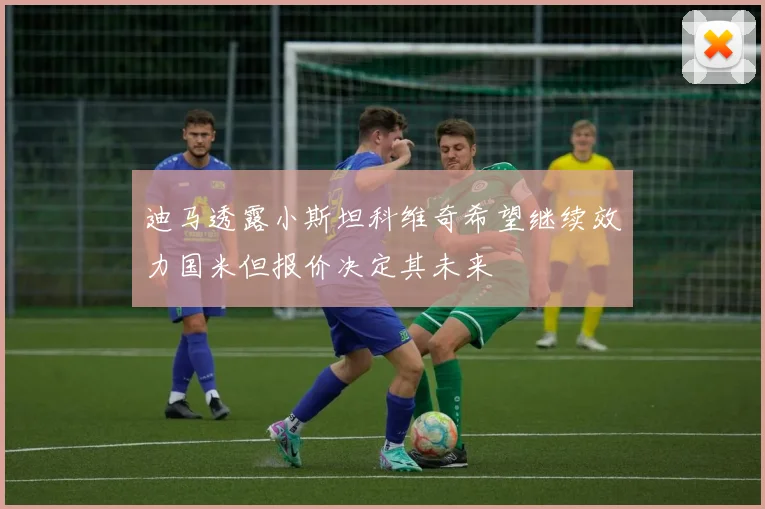 迪马透露小斯坦科维奇希望继续效力国米但报价决定其未来
