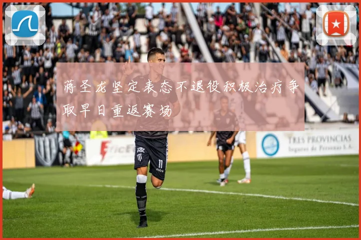 蒋圣龙坚定表态不退役积极治疗争取早日重返赛场