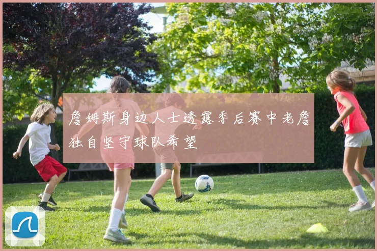 詹姆斯身边人士透露季后赛中老詹独自坚守球队希望