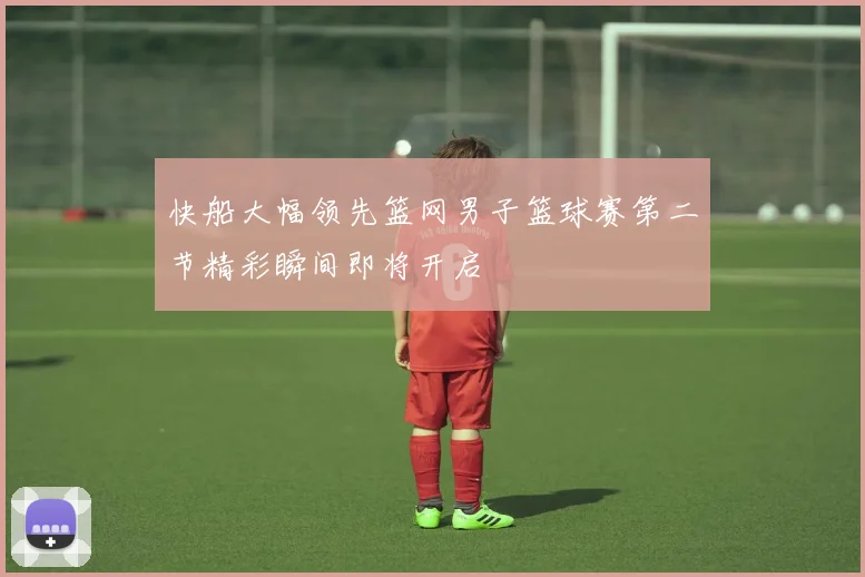 快船大幅领先篮网男子篮球赛第二节精彩瞬间即将开启