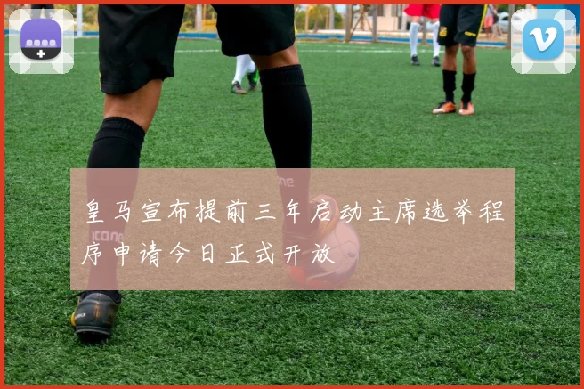 皇马宣布提前三年启动主席选举程序申请今日正式开放