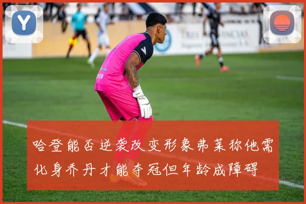哈登能否逆袭改变形象弗莱称他需化身乔丹才能夺冠但年龄成障碍