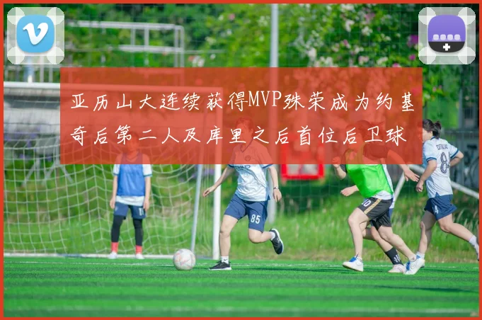 亚历山大连续获得MVP殊荣成为约基奇后第二人及库里之后首位后卫球员