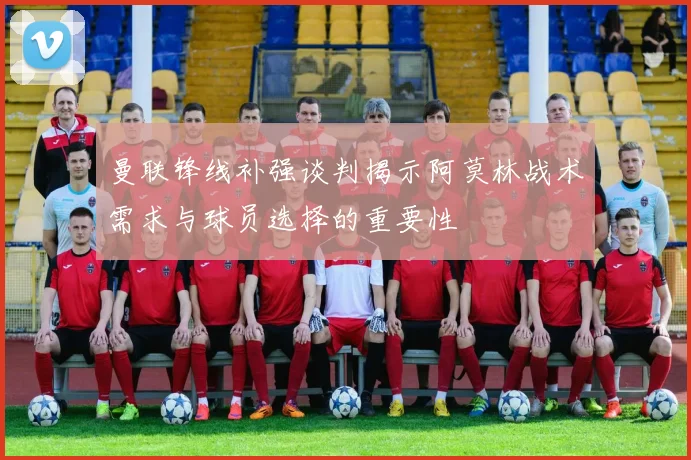 曼联锋线补强谈判揭示阿莫林战术需求与球员选择的重要性