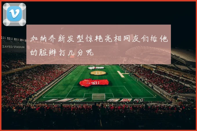 加纳乔新发型惊艳亮相网友们给他的脏辫打几分呢