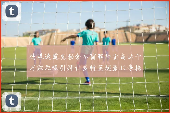 德媒透露克勒舍冬窗解约金高达千万欧元吸引拜仁多特英超豪门争抢