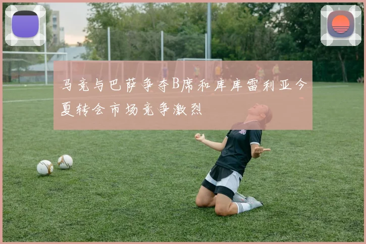 马竞与巴萨争夺B席和库库雷利亚今夏转会市场竞争激烈